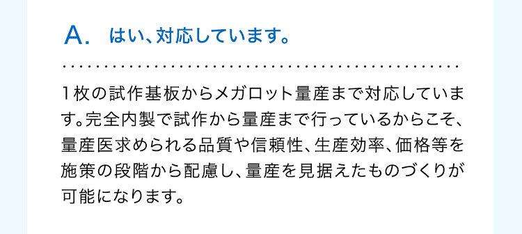 A. はい、対応しています。
1枚の試作基板からメガロット量産まで対応していま
す。完全内製で試作から量産まで行っているからこそ、
量産医求められる品質や信頼性、生産効率、価格等を
施策の段階から配慮し、量産を見据えたものづくりが
可能になります。