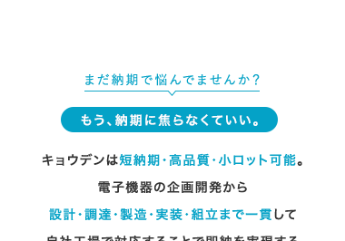 まだ納期で悩んでませんか?
もう、納期に焦らなくていい。
キョウデンは短納期・高品質・小ロット可能。
電子機器の企画開発から
設計・製造・実装・組立まで一貫して
自社工場で対応することで即納を実現する
「完全内製型EMSメーカー」です。
ご依頼から納品まで専任担当者が対応。
まる投げOK、だから早い。
社名|
キョウデン
大手M社
特化型S社
項目
開発・試作
コスト重視
一点物・
対応力
量産移行まで
一貫対応
大量生產
開発・試作のみ
早さ・
納期
国内即納
海外依存
柔軟
対応 試作1枚~大ロット
ロット (柔軟に対応可能)
超大ロット
(小ロット不可)
極小ロット
(量産不可)
Δ
技術
相談
設計から提案
現場と距離が近い)
マニュアル対応
(柔軟性が低い)
EMS対応
(開発支援に強み)