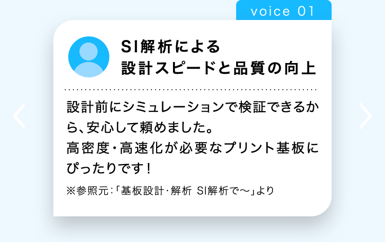 voice 01
SI解析による
設計スピードと品質の向上
設計前にシミュレーションで検証できるか
ら、安心して頼めました。
高密度・高速化が必要なプリント基板に
ぴったりです!
※参照元: 「基板設計・解析 SI解析で〜」より