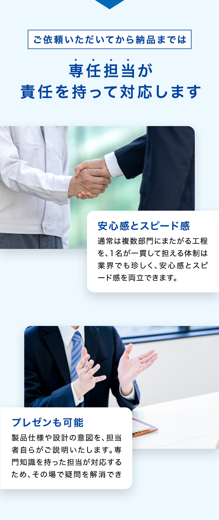 ご依頼いただいてから納品までは
専任担当が
責任を持って対応します
安心感とスピード感
通常は複数部門にまたがる工程
を、1名が一貫して担える体制は
業界でも珍しく、 安心感とスピ
ード感を両立できます。
プレゼンも可能
製品仕様や設計の意図を、担当
者自らがご説明いたします。専
門知識を持った担当が対応する
ため、その場で疑問を解消でき