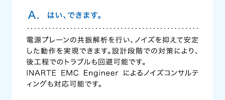 A. はい、できます。
電源プレーンの共振解析を行い、ノイズを抑えて安定
した動作を実現できます。設計段階での対策により、
後工程でのトラブルも回避可能です。
INARTE EMC Engineer によるノイズコンサルテ
ィングも対応可能です。