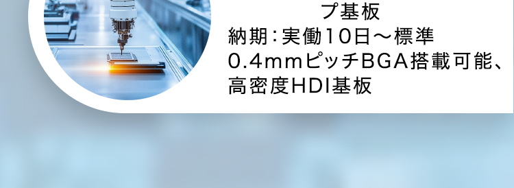 CASE STUDY
導入事例
通信機器メーカー様
発注内容: 高多層基板12層
納期:実働6日~マッハ対応
医療機器メーカー様
発注内容:4層貫通基板
納期:実働5日〜標準
試作から量産まで、小ロットで
あればリピートでも最速納品
車載メーカー様
発注内容:高耐熱2層基板
納期 : 実働20日~
量産でもこの納期!
振動などの環境下でも動作
する基板の実績
וה
半導体装置メーカー様
発注内容: 3-2-3 ビルドアッ
プ基板
納期 : 実働10日~標準
0.4mmピッチBGA搭載可能、
高密度HDI基板