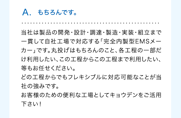 A. もちろんです。
当社は製品の開発・設計・調達・製造・実装・組立まで
一貫して自社工場で対応する「完全内製型EMSメー
カー」です。丸投げはもちろんのこと、各工程の一部だ
け利用したい、この工程からこの工程まで利用したい、
等もお任せください。
どの工程からでもフレキシブルに対応可能なことが当
社の強みです。
お客様のための便利な工場としてキョウデンをご活用
下さい!