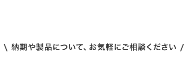 納期や製品について、 お気軽にご相談ください