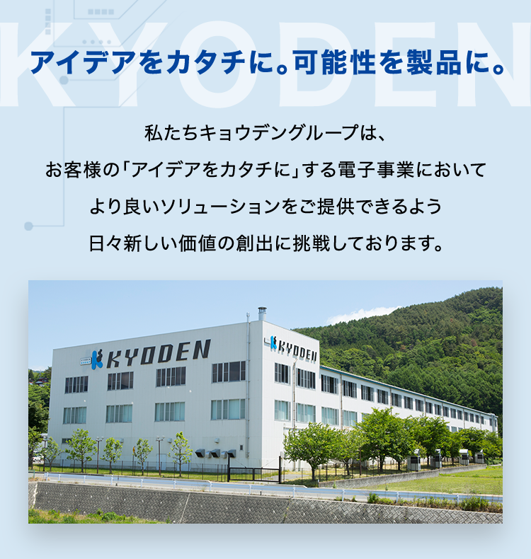 アイデアをカタチに。 可能性を製品に。
私たちキョウデングループは、
お客様の「アイデアをカタチにする電子事業において
より良いソリューションをご提供できるよう
日々新しい価値の創出に挑戦しております。
*KYODEN
KYDDEN