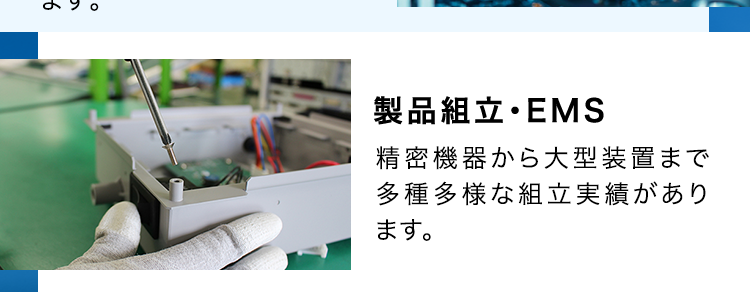 SERVICE
SEサービス内容
CE
商品企画・開発
あらゆる電子機器に内蔵され
るプリント基板を企画段階か
ら支援が可能です。
基板設計・解析
1級・2級プリント配線板製造
技能士資格を保有する設計
者が量産効率まで考えたアー
トワーク設計を実現します。
調達
お客様の多様なニーズにお応
えするため、国内外から独自
のネットワークで最適な調達
を行います。
部品実装
大型基板から高密度実装ま
であらゆる製品の実装実績が
あり、最新設備と最先端技術
で高難易度の実装にも対応し
ます。
基板製造
一般貫通基板~高密度配線
板、フレキシブル配線板など
幅広く対応可能です。
筐体・板金・射出成形
豊富な加工・組立・検査技術
と最新鋭の設備によりモノづ
くりの課題を解決します。
製品組立・EMS
精密機器から大型装置まで
多種多様な組立実績があり
ます。