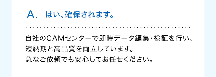 A. はい、確保されます。
自社のCAMセンターで即時データ編集・検証を行い、
短納期と高品質を両立しています。
急なご依頼でも安心してお任せください。