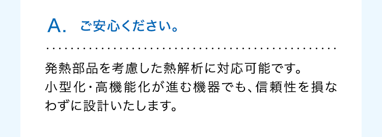 A. ご安心ください。
発熱部品を考慮した熱解析に対応可能です。
小型化・高機能化が進む機器でも、信頼性を損な
わずに設計いたします。