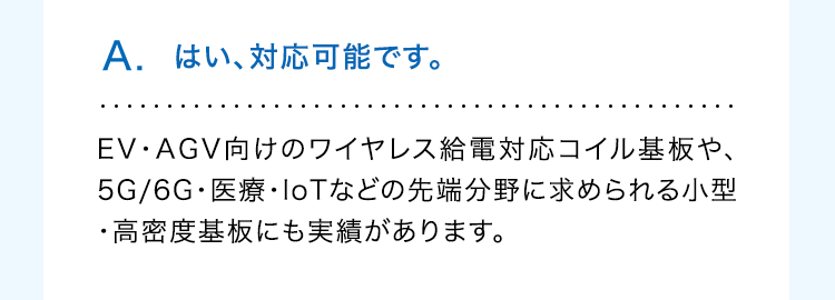 A. はい、対応可能です。
EV・AGV向けのワイヤレス給電対応コイル基板や、
5G/6G・医療・IoTなどの先端分野に求められる小型
・高密度基板にも実績があります。