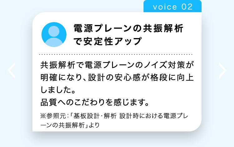 voice 02
電源プレーンの共振解析
で安定性アップ
共振解析で電源プレーンのノイズ対策が
明確になり、設計の安心感が格段に向上
しました。
品質へのこだわりを感じます。
※参照元: 「基板設計・解析 設計時における電源プレ
ーンの共振解析」より