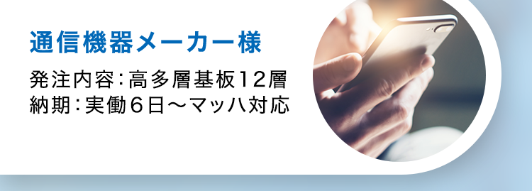 CASE STUDY
導入事例
通信機器メーカー様
発注内容: 高多層基板12層
納期:実働6日~マッハ対応
医療機器メーカー様
発注内容:4層貫通基板
納期:実働5日〜標準
試作から量産まで、小ロットで
あればリピートでも最速納品
車載メーカー様
発注内容:高耐熱2層基板
納期 : 実働20日~
量産でもこの納期!
振動などの環境下でも動作
する基板の実績
וה
半導体装置メーカー様
発注内容: 3-2-3 ビルドアッ
プ基板
納期 : 実働10日~標準
0.4mmピッチBGA搭載可能、
高密度HDI基板