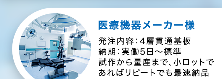 CASE STUDY
導入事例
通信機器メーカー様
発注内容: 高多層基板12層
納期:実働6日~マッハ対応
医療機器メーカー様
発注内容:4層貫通基板
納期:実働5日〜標準
試作から量産まで、小ロットで
あればリピートでも最速納品
車載メーカー様
発注内容:高耐熱2層基板
納期 : 実働20日~
量産でもこの納期!
振動などの環境下でも動作
する基板の実績
וה
半導体装置メーカー様
発注内容: 3-2-3 ビルドアッ
プ基板
納期 : 実働10日~標準
0.4mmピッチBGA搭載可能、
高密度HDI基板