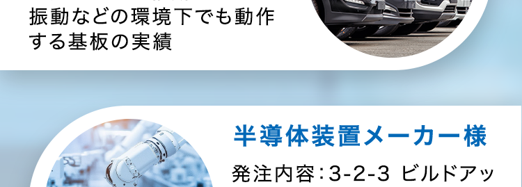 CASE STUDY
導入事例
通信機器メーカー様
発注内容: 高多層基板12層
納期:実働6日~マッハ対応
医療機器メーカー様
発注内容:4層貫通基板
納期:実働5日〜標準
試作から量産まで、小ロットで
あればリピートでも最速納品
車載メーカー様
発注内容:高耐熱2層基板
納期 : 実働20日~
量産でもこの納期!
振動などの環境下でも動作
する基板の実績
וה
半導体装置メーカー様
発注内容: 3-2-3 ビルドアッ
プ基板
納期 : 実働10日~標準
0.4mmピッチBGA搭載可能、
高密度HDI基板