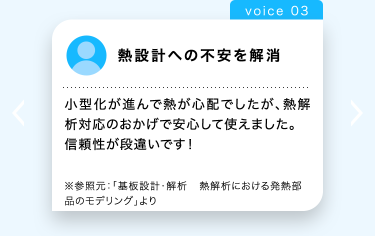 voice 03
熱設計への不安を解消
小型化が進んで熱が心配でしたが、熱解
析対応のおかげで安心して使えました。
信頼性が段違いです!
※参照元: 「基板設計・解析 熱解析における発熱部
品のモデリング」より