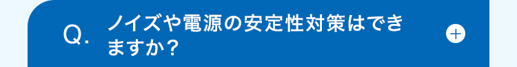 Q.
ノイズや電源の安定性対策はでき
ますか?
+