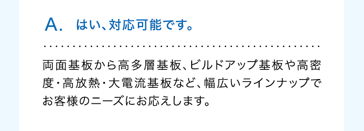 A. はい、対応可能です。
両面基板から高多層基板、 ビルドアップ基板や高密
度・高放熱・大電流基板など、 幅広いラインナップで
お客様のニーズにお応えします。