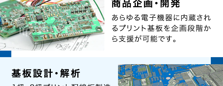 SERVICE
SEサービス内容
CE
商品企画・開発
あらゆる電子機器に内蔵され
るプリント基板を企画段階か
ら支援が可能です。
基板設計・解析
1級・2級プリント配線板製造
技能士資格を保有する設計
者が量産効率まで考えたアー
トワーク設計を実現します。
調達
お客様の多様なニーズにお応
えするため、国内外から独自
のネットワークで最適な調達
を行います。
部品実装
大型基板から高密度実装ま
であらゆる製品の実装実績が
あり、最新設備と最先端技術
で高難易度の実装にも対応し
ます。
基板製造
一般貫通基板~高密度配線
板、フレキシブル配線板など
幅広く対応可能です。
筐体・板金・射出成形
豊富な加工・組立・検査技術
と最新鋭の設備によりモノづ
くりの課題を解決します。
製品組立・EMS
精密機器から大型装置まで
多種多様な組立実績があり
ます。