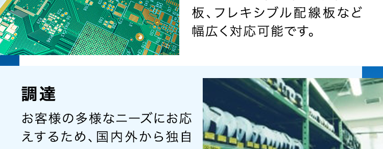 SERVICE
SEサービス内容
CE
商品企画・開発
あらゆる電子機器に内蔵され
るプリント基板を企画段階か
ら支援が可能です。
基板設計・解析
1級・2級プリント配線板製造
技能士資格を保有する設計
者が量産効率まで考えたアー
トワーク設計を実現します。
調達
お客様の多様なニーズにお応
えするため、国内外から独自
のネットワークで最適な調達
を行います。
部品実装
大型基板から高密度実装ま
であらゆる製品の実装実績が
あり、最新設備と最先端技術
で高難易度の実装にも対応し
ます。
基板製造
一般貫通基板~高密度配線
板、フレキシブル配線板など
幅広く対応可能です。
筐体・板金・射出成形
豊富な加工・組立・検査技術
と最新鋭の設備によりモノづ
くりの課題を解決します。
製品組立・EMS
精密機器から大型装置まで
多種多様な組立実績があり
ます。